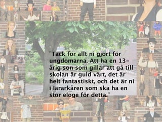 ”Tack för allt ni gjort för
ungdomarna. Att ha en 13-
årig son som gillar att gå till
skolan är guld värt, det är
helt fantastiskt, och det är ni
i lärarkåren som ska ha en
stor eloge för detta.”
 