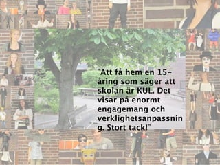 ”Att få hem en 15-
åring som säger att
skolan är KUL. Det
visar på enormt
engagemang och
verklighetsanpassnin
g. Stort tack!”
 