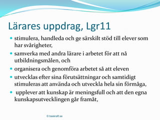 Lärares uppdrag, Lgr11
 stimulera, handleda och ge särskilt stöd till elever som
  har svårigheter,
 samverka med andra lärare i arbetet för att nå
  utbildningsmålen, och
 organisera och genomföra arbetet så att eleven
 utvecklas efter sina förutsättningar och samtidigt
  stimuleras att använda och utveckla hela sin förmåga,
 upplever att kunskap är meningsfull och att den egna
  kunskapsutvecklingen går framåt,

               © baskraft.se
 