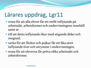 Lärares uppdrag, Lgr11
 svara för att alla elever får ett reellt inflytande på
  arbetssätt, arbetsformer och undervisningens innehåll
  samt se
 till att detta inflytande ökar med stigande ålder och
  mognad,
 verka för att flickor och pojkar får ett lika stort
  inflytande över och utrymme i undervisningen,
 svara för att eleverna får pröva olika arbetssätt och
  arbetsformer,

                © baskraft.se
 