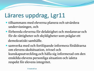 Lärares uppdrag, Lgr11
 tillsammans med eleverna planera och utvärdera
  undervisningen, och
 förbereda eleverna för delaktighet och medansvar och
  för de rättigheter och skyldigheter som präglar ett
  demokratiskt samhälle.
 samverka med och fortlöpande informera föräldrarna
  om elevens skolsituation, trivsel och
  kunskapsutveckling,och hålla sig informerad om den
  enskilda elevens personliga situation och iaktta
  respekt för elevens integritet.
              © baskraft.se
 