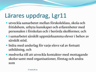 Lärares uppdrag, Lgr11
 utveckla samarbetet mellan förskoleklass, skola och
  fritidshem, utbyta kunskaper och erfarenheter med
  personalen i förskolan och i berörda skolformer, och
 i samarbetet särskilt uppmärksamma elever i behov av
  särskilt stöd.
 bidra med underlag för varje elevs val av fortsatt
  utbildning, och
 medverka till att utveckla kontakter med mottagande
  skolor samt med organisationer, företag och andra
  som
              © baskraft.se
 