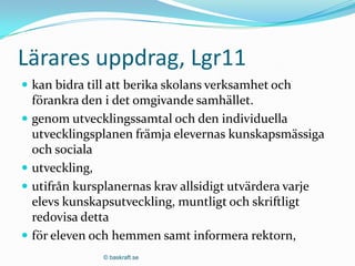 Lärares uppdrag, Lgr11
 kan bidra till att berika skolans verksamhet och
  förankra den i det omgivande samhället.
 genom utvecklingssamtal och den individuella
  utvecklingsplanen främja elevernas kunskapsmässiga
  och sociala
 utveckling,
 utifrån kursplanernas krav allsidigt utvärdera varje
  elevs kunskapsutveckling, muntligt och skriftligt
  redovisa detta
 för eleven och hemmen samt informera rektorn,
               © baskraft.se
 