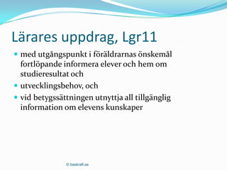 Lärares uppdrag, Lgr11
 med utgångspunkt i föräldrarnas önskemål
  fortlöpande informera elever och hem om
  studieresultat och
 utvecklingsbehov, och
 vid betygssättningen utnyttja all tillgänglig
  information om elevens kunskaper




               © baskraft.se
 