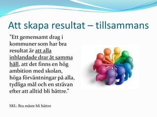 Att skapa resultat – tillsammans
”Ett gemensamt drag i
kommuner som har bra
resultat är att alla
inblandade drar åt samma
håll, att det finns en hög
ambition med skolan,
höga förväntningar på alla,
tydliga mål och en strävan
efter att alltid bli bättre.”

SKL: Bra måste bli bättre
 