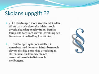 Skolans uppgift ??
 4 § Utbildningen inom skolväsendet syftar
  till att barn och elever ska inhämta och
  utveckla kunskaper och värden. Den ska
  främja alla barns och elevers utveckling och
  lärande samt en livslång lust att lära. …

 … Utbildningen syftar också till att i
  samarbete med hemmen främja barns och
  elevers allsidiga personliga utveckling till
  aktiva, kreativa, kompetenta och
  ansvarskännande individer och
  medborgare.
 