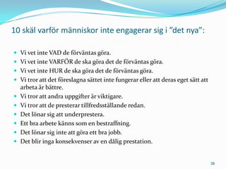 10 skäl varför människor inte engagerar sig i ”det nya”:

 Vi vet inte VAD de förväntas göra.
 Vi vet inte VARFÖR de ska göra det de förväntas göra.
 Vi vet inte HUR de ska göra det de förväntas göra.
 Vi tror att det föreslagna sättet inte fungerar eller att deras eget sätt att
    arbeta är bättre.
   Vi tror att andra uppgifter är viktigare.
   Vi tror att de presterar tillfredsställande redan.
   Det lönar sig att underprestera.
   Ett bra arbete känns som en bestraffning.
   Det lönar sig inte att göra ett bra jobb.
   Det blir inga konsekvenser av en dålig prestation.


                                                                                  38
 