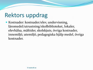 Rektors uppdrag
 Kostnader: kostnader/elev, undervisning,
 läromedel/utrustning/skolbiblioteket, lokaler,
 elevhälsa, måltider, skolskjuts, övriga kostnader,
 innemiljö, utemiljö, pedagogiska hjälp medel, övriga
 kostnader.




              © baskraft.se
 