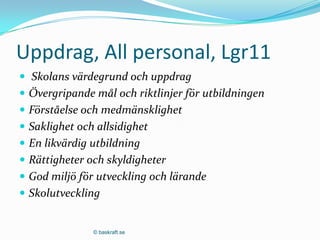Uppdrag, All personal, Lgr11
 Skolans värdegrund och uppdrag
 Övergripande mål och riktlinjer för utbildningen
 Förståelse och medmänsklighet
 Saklighet och allsidighet
 En likvärdig utbildning
 Rättigheter och skyldigheter
 God miljö för utveckling och lärande
 Skolutveckling


               © baskraft.se
 