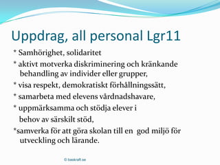 Uppdrag, all personal Lgr11
* Samhörighet, solidaritet
* aktivt motverka diskriminering och kränkande
  behandling av individer eller grupper,
* visa respekt, demokratiskt förhållningssätt,
* samarbeta med elevens vårdnadshavare,
* uppmärksamma och stödja elever i
  behov av särskilt stöd,
*samverka för att göra skolan till en god miljö för
  utveckling och lärande.

               © baskraft.se
 