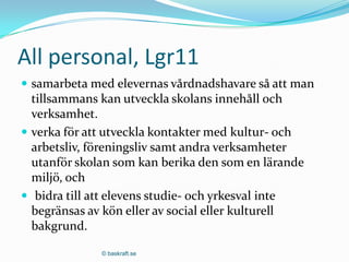All personal, Lgr11
 samarbeta med elevernas vårdnadshavare så att man
  tillsammans kan utveckla skolans innehåll och
  verksamhet.
 verka för att utveckla kontakter med kultur- och
  arbetsliv, föreningsliv samt andra verksamheter
  utanför skolan som kan berika den som en lärande
  miljö, och
 bidra till att elevens studie- och yrkesval inte
  begränsas av kön eller av social eller kulturell
  bakgrund.

              © baskraft.se
 