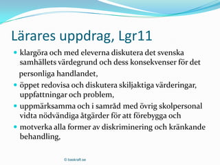 Lärares uppdrag, Lgr11
 klargöra och med eleverna diskutera det svenska
  samhällets värdegrund och dess konsekvenser för det
  personliga handlandet,
 öppet redovisa och diskutera skiljaktiga värderingar,
  uppfattningar och problem,
 uppmärksamma och i samråd med övrig skolpersonal
  vidta nödvändiga åtgärder för att förebygga och
 motverka alla former av diskriminering och kränkande
  behandling,

              © baskraft.se
 