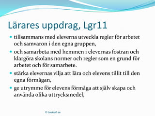 Lärares uppdrag, Lgr11
 tillsammans med eleverna utveckla regler för arbetet
  och samvaron i den egna gruppen,
 och samarbeta med hemmen i elevernas fostran och
  klargöra skolans normer och regler som en grund för
  arbetet och för samarbete.
 stärka elevernas vilja att lära och elevens tillit till den
  egna förmågan,
 ge utrymme för elevens förmåga att själv skapa och
  använda olika uttrycksmedel,

                © baskraft.se
 