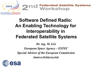 Dr. ing. M. Lisi 
European Space Agency – ESTEC 
Special Advisor of the European Commission 
(marco.lisi@esa.int) 
Software Defined Radio: 
An Enabling Technology for Interoperability in 
Federated Satellite Systems  