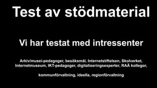 Test av stödmaterial
Vi har testat med intressenter
Arkiv/musei-pedagoger, besöksmål, Internetstiftelsen, Skolverket,
Internetmuseum, IKT-pedagoger, digitaliseringsexperter, RAÄ kollegor,
kommunförvaltning, ideella, regionförvaltning
 