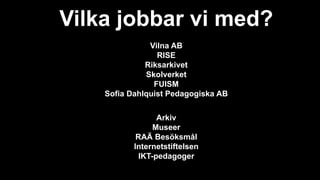 Vilka jobbar vi med?
Vilna AB
RISE
Riksarkivet
Skolverket
FUISM
Sofia Dahlquist Pedagogiska AB
Arkiv
Museer
RAÄ Besöksmål
Internetstiftelsen
IKT-pedagoger
 