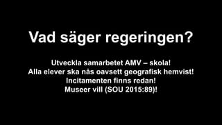 Vad säger regeringen?
Utveckla samarbetet AMV – skola!
Alla elever ska nås oavsett geografisk hemvist!
Incitamenten finns redan!
Museer vill (SOU 2015:89)!
 