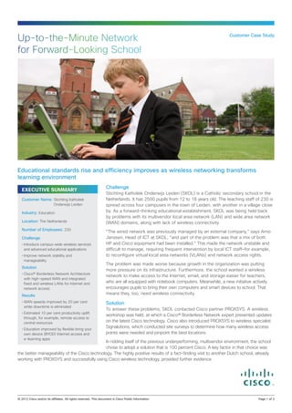 Up-to-the-Minute Network                                                                                         Customer Case Study


for Forward-Looking School




Educational standards rise and efficiency improves as wireless networking transforms
learning environment
                                                  Challenge
  EXECUTIVE SUMMARY
                                                  Stichting Katholiek Onderwijs Leiden (SKOL) is a Catholic secondary school in the
  Customer Name: Stichting Katholiek              Netherlands. It has 2500 pupils from 12 to 18 years old. The teaching staff of 230 is
                      Onderwijs Leiden            spread across four campuses in the town of Leiden, with another in a village close
  Industry: Education                             by. As a forward-thinking educational establishment, SKOL was being held back
                                                  by problems with its multivendor local area network (LAN) and wide area network
  Location: The Netherlands                       (WAN) domains, along with lack of wireless connectivity.
  Number of Employees: 230
                                                  “The wired network was previously managed by an external company,” says Arno
  Challenge                                       Janssen, Head of ICT at SKOL, “and part of the problem was that a mix of both
  •	Introduce campus-wide wireless services       HP and Cisco equipment had been installed.” This made the network unstable and
    and advanced educational applications         difficult to manage, requiring frequent intervention by local ICT staff—for example,
  •	Improve network stability and                 to reconfigure virtual local area networks (VLANs) and network access rights.
    manageability
                                                  The problem was made worse because growth in the organization was putting
  Solution
                                                  more pressure on its infrastructure. Furthermore, the school wanted a wireless
  •	Cisco® Borderless Network Architecture
                                                  network to make access to the Internet, email, and storage easier for teachers,
    with high-speed WAN and integrated
    fixed and wireless LANs for Internet and      who are all equipped with notebook computers. Meanwhile, a new initiative actively
    network access                                encourages pupils to bring their own computers and smart devices to school. That
  Results
                                                  means they, too, need wireless connectivity.
  •	WAN speeds improved by 20 per cent            Solution
    while downtime is eliminated
                                                  To answer these problems, SKOL contacted Cisco partner PROXSYS. A wireless
  •	Estimated 10 per cent productivity uplift
                                                  workshop was held, at which a Cisco® Borderless Network expert presented updates
    through, for example, remote access to
    central resources                             on the latest Cisco technology. Cisco also introduced PROXSYS to wireless specialist
  •	Education improved by flexible bring your
                                                  Signalutions, which conducted site surveys to determine how many wireless access
    own device (BYOD) Internet access and         points were needed and pinpoint the best locations.
    e-learning apps
                                              In ridding itself of the previous underperforming, multivendor environment, the school
                                              chose to adopt a solution that is 100 percent Cisco. A key factor in that choice was
the better manageability of the Cisco technology. The highly positive results of a fact-finding visit to another Dutch school, already
working with PROXSYS and successfully using Cisco wireless technology, provided further evidence.




© 2012 Cisco and/or its affiliates. All rights reserved. This document is Cisco Public Information.		                          Page 1 of 3
 