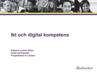 Ikt och digital kompetens 
Katarina Lycken Rüter 
Undervisningsråd 
Projektledare It i skolan 
 
