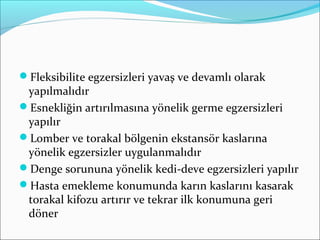 Fleksibilite egzersizleri yavaş ve devamlı olarak
yapılmalıdır
Esnekliğin artırılmasına yönelik germe egzersizleri
yapılır
Lomber ve torakal bölgenin ekstansör kaslarına
yönelik egzersizler uygulanmalıdır
Denge sorununa yönelik kedi-deve egzersizleri yapılır
Hasta emekleme konumunda karın kaslarını kasarak
torakal kifozu artırır ve tekrar ilk konumuna geri
döner
 