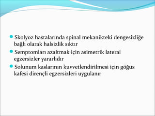 Skolyoz hastalarında spinal mekanikteki dengesizliğe
bağlı olarak halsizlik sıktır
Semptomları azaltmak için asimetrik lateral
egzersizler yararlıdır
Solunum kaslarının kuvvetlendirilmesi için göğüs
kafesi dirençli egzersizleri uygulanır
 