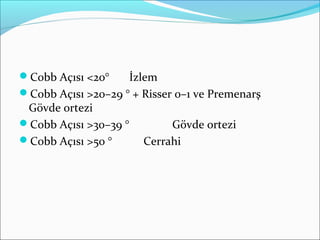 Cobb Açısı <20° İzlem
Cobb Açısı >20–29 ° + Risser 0–1 ve Premenarş
Gövde ortezi
Cobb Açısı >30–39 ° Gövde ortezi
Cobb Açısı >50 ° Cerrahi
 
