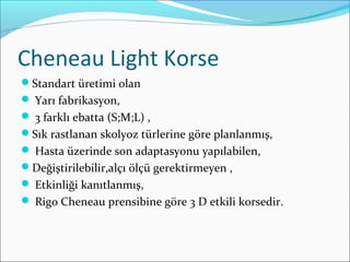 Cheneau Light Korse
Standart üretimi olan
 Yarı fabrikasyon,
 3 farklı ebatta (S;M;L) ,
Sık rastlanan skolyoz türlerine göre planlanmış,
 Hasta üzerinde son adaptasyonu yapılabilen,
Değiştirilebilir,alçı ölçü gerektirmeyen ,
 Etkinliği kanıtlanmış,
 Rigo Cheneau prensibine göre 3 D etkili korsedir.
 