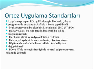 Ortez Uygulama Standartları
Uygulamayı yapan PO 2 yıllık deneyimli olmalı, çalışma
programında en azından haftada 2 korse yapabilmeli
 Multiprofesyonel bir ekip birlikte çalışmalı (MD ;PT ;PO)
 Hasta ve ailesi bu ekip tarafından ortak bir dil ile
bilgilendirilmeli
 Her korse klinik ve radyolojik takip edilmeli
 Hekim 3-6 ayda bir korseyi ve hastayı kontrol etmeli
 Büyüme vb nedenlerle korse etkisini kaybediyorsa
değiştirilmeli
 PO ve PT de korseyi süreç içinde kontrol edip sorun varsa
hekim ile çözmeli
 