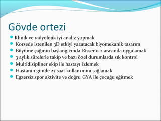 Gövde ortezi
Klinik ve radyolojik iyi analiz yapmak
 Korsede istenilen 3D etkiyi yaratacak biyomekanik tasarım
 Büyüme çağının başlangıcında Risser 0-2 arasında uygulamak
 3 aylık sürelerle takip ve bazı özel durumlarda sık kontrol
 Multidisipliner ekip ile hastayı izlemek
 Hastanın günde 23 saat kullanımını sağlamak
 Egzersiz,spor aktivite ve doğru GYA ile çocuğu eğitmek
 