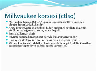 Millwaukee korsesi (ctlso)
Millwaukee Korsesi (CTLSO)Eğimin tepe noktası T8 ve üzerinde
olduğu durumlarda kullanılır.
Amaç progresyonu önlemektir. Tedavi süresince eğrilikte düzelme
görülmesine rağmen bu sonuç kalıcı değildir.
En sık kullanılan tiptir.
Büyüme sonuna kadar 23 saat süreyle kullanıma uygundur.
İlk 6 ay içinde %50 lik düzelme başarının en iyi göstergesidir.
Millwaukee korsesi takılı iken hasta oturabilir ve yürüyebilir. Önerilen
egzersizleri yapabilir ya da bazı sporla uğraşabilir.
 