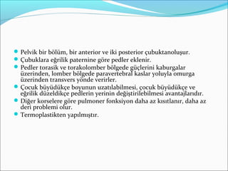 Pelvik bir bölüm, bir anterior ve iki posterior çubuktanoluşur.
Çubuklara eğrilik paternine göre pedler eklenir.
Pedler torasik ve torakolomber bölgede güçlerini kaburgalar
üzerinden, lomber bölgede paravertebral kaslar yoluyla omurga
üzerinden transvers yönde verirler.
Çocuk büyüdükçe boyunun uzatılabilmesi, çocuk büyüdükçe ve
eğrilik düzeldikçe pedlerin yerinin değiştirilebilmesi avantajlarıdır.
Diğer korselere göre pulmoner fonksiyon daha az kısıtlanır, daha az
deri problemi olur.
Termoplastikten yapılmıştır.
 
