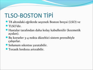 TLSO-BOSTON TİPİ
T8 altındaki eğrilerde seçenek Boston breysi (LSO) ve
TLSO’dir.
Hastalar tarafından daha kolay kabullenilir (kozmetik
açıdan).
Bu korseler 3-4 nokta düzeltici sistem prensibiyle
çalışırlar.
Solunum sıkıntısı yaratabilir.
Torasik lordozu artırabilir.
 