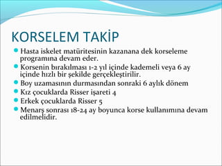 KORSELEM TAKİP
Hasta iskelet matüritesinin kazanana dek korseleme
programına devam eder.
Korsenin bırakılması 1-2 yıl içinde kademeli veya 6 ay
içinde hızlı bir şekilde gerçekleştirilir.
Boy uzamasının durmasından sonraki 6 aylık dönem
Kız çocuklarda Risser işareti 4
Erkek çocuklarda Risser 5
Menarş sonrası 18-24 ay boyunca korse kullanımına devam
edilmelidir.
 