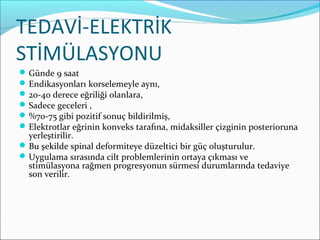 TEDAVİ-ELEKTRİK
STİMÜLASYONU
Günde 9 saat
Endikasyonları korselemeyle aynı,
20-40 derece eğriliği olanlara,
Sadece geceleri ,
%70-75 gibi pozitif sonuç bildirilmiş,
Elektrotlar eğrinin konveks tarafına, midaksiller çizginin posterioruna
yerleştirilir.
Bu şekilde spinal deformiteye düzeltici bir güç oluşturulur.
Uygulama sırasında cilt problemlerinin ortaya çıkması ve
stimülasyona rağmen progresyonun sürmesi durumlarında tedaviye
son verilir.
 