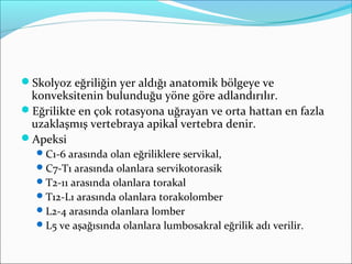 Skolyoz eğriliğin yer aldığı anatomik bölgeye ve
konveksitenin bulunduğu yöne göre adlandırılır.
Eğrilikte en çok rotasyona uğrayan ve orta hattan en fazla
uzaklaşmış vertebraya apikal vertebra denir.
Apeksi
C1-6 arasında olan eğriliklere servikal,
C7-T1 arasında olanlara servikotorasik
T2-11 arasında olanlara torakal
T12-L1 arasında olanlara torakolomber
L2-4 arasında olanlara lomber
L5 ve aşağısında olanlara lumbosakral eğrilik adı verilir.
 