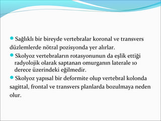 Sağlıklı bir bireyde vertebralar koronal ve transvers
düzlemlerde nötral pozisyonda yer alırlar.
Skolyoz vertebraların rotasyonunun da eşlik ettiği
radyolojik olarak saptanan omurganın laterale 10
derece üzerindeki eğilmedir.
Skolyoz yapısal bir deformite olup vertebral kolonda
sagittal, frontal ve transvers planlarda bozulmaya neden
olur.
 