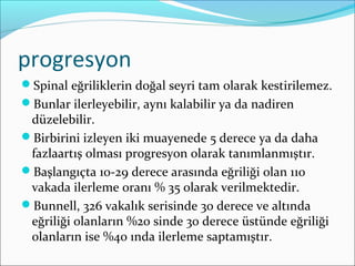 progresyon
Spinal eğriliklerin doğal seyri tam olarak kestirilemez.
Bunlar ilerleyebilir, aynı kalabilir ya da nadiren
düzelebilir.
Birbirini izleyen iki muayenede 5 derece ya da daha
fazlaartış olması progresyon olarak tanımlanmıştır.
Başlangıçta 10-29 derece arasında eğriliği olan 110
vakada ilerleme oranı % 35 olarak verilmektedir.
Bunnell, 326 vakalık serisinde 30 derece ve altında
eğriliği olanların %20 sinde 30 derece üstünde eğriliği
olanların ise %40 ında ilerleme saptamıştır.
 