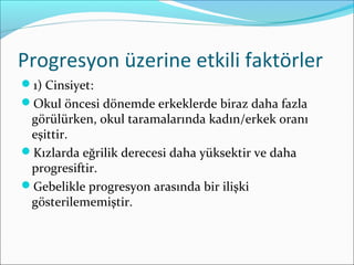 Progresyon üzerine etkili faktörler
1) Cinsiyet:
Okul öncesi dönemde erkeklerde biraz daha fazla
görülürken, okul taramalarında kadın/erkek oranı
eşittir.
Kızlarda eğrilik derecesi daha yüksektir ve daha
progresiftir.
Gebelikle progresyon arasında bir ilişki
gösterilememiştir.
 