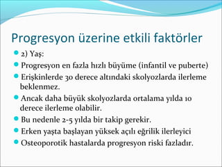 Progresyon üzerine etkili faktörler
2) Yaş:
Progresyon en fazla hızlı büyüme (infantil ve puberte)
Erişkinlerde 30 derece altındaki skolyozlarda ilerleme
beklenmez.
Ancak daha büyük skolyozlarda ortalama yılda 10
derece ilerleme olabilir.
Bu nedenle 2-5 yılda bir takip gerekir.
Erken yaşta başlayan yüksek açılı eğrilik ilerleyici
Osteoporotik hastalarda progresyon riski fazladır.
 