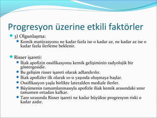 Progresyon üzerine etkili faktörler
3) Olgunlaşma:
Kemik matürasyonu ne kadar fazla ise o kadar az, ne kadar az ise o
kadar fazla ilerleme beklenir.
Risser işareti:
İliak apofizin ossifikasyonu kemik gelişiminin radyolojik bir
göstergesidir.
Bu gelişim risser işareti olarak adlandırılır.
İliak apofizler ilk olarak 10-11 yaşında oluşmaya başlar.
Ossifikasyon yaşla birlikte lateralden mediale ilerler.
Büyümenin tamamlanmasıyla apofizle iliak kemik arasındaki sınır
tamamen ortadan kalkar.
Tanı sırasında Risser işareti ne kadar büyükse progresyon riski o
kadar azdır.
 