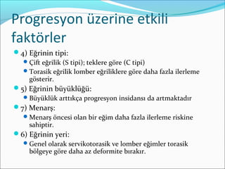 Progresyon üzerine etkili
faktörler
4) Eğrinin tipi:
Çift eğrilik (S tipi); teklere göre (C tipi)
Torasik eğrilik lomber eğriliklere göre daha fazla ilerleme
gösterir.
5) Eğrinin büyüklüğü:
Büyüklük arttıkça progresyon insidansı da artmaktadır
7) Menarş:
Menarş öncesi olan bir eğim daha fazla ilerleme riskine
sahiptir.
6) Eğrinin yeri:
Genel olarak servikotorasik ve lomber eğimler torasik
bölgeye göre daha az deformite bırakır.
 