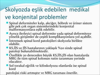 Skolyozda eşlik edebilen medikal
ve konjenital problemler
Spinal deformiteler kalp, akciğer, böbrek ve üriner sistem
gibi pek çok organ sistemlerindeki konjenital
malformasyonlara eşlik edebilir.
Ayrıca ilerleyici spinal deformite yada spinal deformiteye
yönelik girişimler de çeşitli komplikasyonlara yol açabilir.
İntrensek spinal kord patolojileri skolyozla birlikte
olabilir.
KS,İİS ve JİS hastalarının yaklaşık %20 sinde spinal
patoloji bulunabilmektedir.
Özellikle 20 dereceden büyük KS,İİS,JİS olan hastalarda
MRG ile tüm spinal kolonun rutin taranması yerinde
olacaktır.
Sol torakal eğrilik ve kifoskolyozu olanlarda ise spinal
kord
patolojisi riski artmıştır ve MRG taraması önerilir.
 