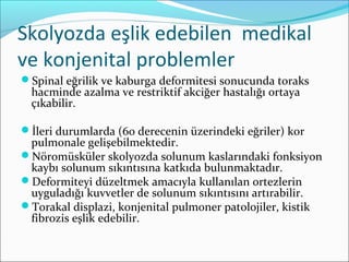 Skolyozda eşlik edebilen medikal
ve konjenital problemler
Spinal eğrilik ve kaburga deformitesi sonucunda toraks
hacminde azalma ve restriktif akciğer hastalığı ortaya
çıkabilir.
İleri durumlarda (60 derecenin üzerindeki eğriler) kor
pulmonale gelişebilmektedir.
Nöromüsküler skolyozda solunum kaslarındaki fonksiyon
kaybı solunum sıkıntısına katkıda bulunmaktadır.
Deformiteyi düzeltmek amacıyla kullanılan ortezlerin
uyguladığı kuvvetler de solunum sıkıntısını artırabilir.
Torakal displazi, konjenital pulmoner patolojiler, kistik
fibrozis eşlik edebilir.
 