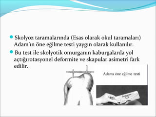 Skolyoz taramalarında (Esas olarak okul taramaları)
Adam’ın öne eğilme testi yaygın olarak kullanılır.
Bu test ile skolyotik omurganın kaburgalarda yol
açtığırotasyonel deformite ve skapular asimetri fark
edilir.
 