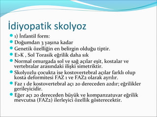 İdiyopatik skolyoz
1) İnfantil form:
Doğumdan 3 yaşına kadar
Genetik özelliğin en belirgin olduğu tiptir.
E>K , Sol Torasik eğrilik daha sık
Normal omurgada sol ve sağ açılar eşit, kostalar ve
vertebralar arasındaki ilişki simetriktir.
Skolyozlu çocukta ise kostovertebral açılar farklı olup
kosta deformitesi FAZ 1 ve FAZ2 olarak ayrılır.
Faz 1 de kostovertebral açı 20 dereceden azdır; eğrilikler
gerileyicidir.
Eğer açı 20 dereceden büyük ve kompanzatuvar eğrilik
mevcutsa (FAZ2) ilerleyici özellik gösterecektir.
 