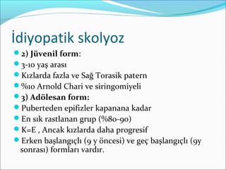 İdiyopatik skolyoz
2) Jüvenil form:
3-10 yaş arası
Kızlarda fazla ve Sağ Torasik patern
%10 Arnold Chari ve siringomiyeli
3) Adölesan form:
Puberteden epifizler kapanana kadar
En sık rastlanan grup (%80-90)
K=E , Ancak kızlarda daha progresif
Erken başlangıçlı (9 y öncesi) ve geç başlangıçlı (9y
sonrası) formları vardır.
 