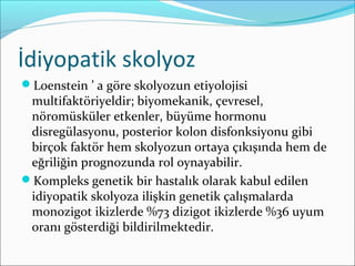 İdiyopatik skolyoz
Loenstein ’ a göre skolyozun etiyolojisi
multifaktöriyeldir; biyomekanik, çevresel,
nöromüsküler etkenler, büyüme hormonu
disregülasyonu, posterior kolon disfonksiyonu gibi
birçok faktör hem skolyozun ortaya çıkışında hem de
eğriliğin prognozunda rol oynayabilir.
Kompleks genetik bir hastalık olarak kabul edilen
idiyopatik skolyoza ilişkin genetik çalışmalarda
monozigot ikizlerde %73 dizigot ikizlerde %36 uyum
oranı gösterdiği bildirilmektedir.
 
