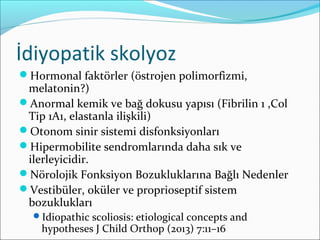 İdiyopatik skolyoz
Hormonal faktörler (östrojen polimorfizmi,
melatonin?)
Anormal kemik ve bağ dokusu yapısı (Fibrilin 1 ,Col
Tip 1A1, elastanla ilişkili)
Otonom sinir sistemi disfonksiyonları
Hipermobilite sendromlarında daha sık ve
ilerleyicidir.
Nörolojik Fonksiyon Bozukluklarına Bağlı Nedenler
Vestibüler, oküler ve proprioseptif sistem
bozuklukları
Idiopathic scoliosis: etiological concepts and
hypotheses J Child Orthop (2013) 7:11–16
 