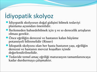 İdiyopatik skolyoz
İdiyopatik skolyozun doğal gidişini bilmek tedaviyi
planlama açısından önemlidir.
İlerlemeden bahsedebilmek için 5 ve 10 derecelik artışların
olması gerekir.
Önce eğriliğin derecesi ve hastanın kalan büyüme
potansiyeli bilinmelidir (Risser)
İdiopatik skolyozu olan her hasta hastanın yaşı, eğriliğin
derecesi ve hastanın mevcut koşulları içinde
değerlendirilmelidir.
Tedavide temel amaç eğriliği maturasyon tamamlanıncaya
kadar durdurmaya çalışmaktır.
 