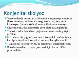 Konjenital skolyoz
Vertebralarda intrauterin dönemde oluşan segmentasyon
(blok vertebra, unilateral ansegmente bar) ve / veya
formasyon (hemivertebra) anomalileri sonucu oluşur.
Diğer idiyopatik skolyozlara göre oldukça az görülür.
Tedavi zordur hastaların çoğunda erken cerrahi girişim
gerekir.
Hastaların bir çoğunda vertebral kolondaki deformiteye
kardiyak, renal ve intraspinal anomaliler eşlik edebilir.
Tüm spinal kolonun MRG ile taranması önerilmektedir.
Renal anomalileri ortaya çıkarmak için batın USG si
yapılmalıdır.
 